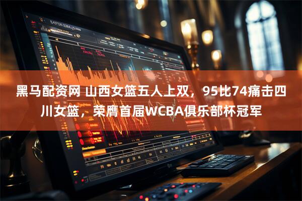 黑马配资网 山西女篮五人上双，95比74痛击四川女篮，荣膺首届WCBA俱乐部杯冠军