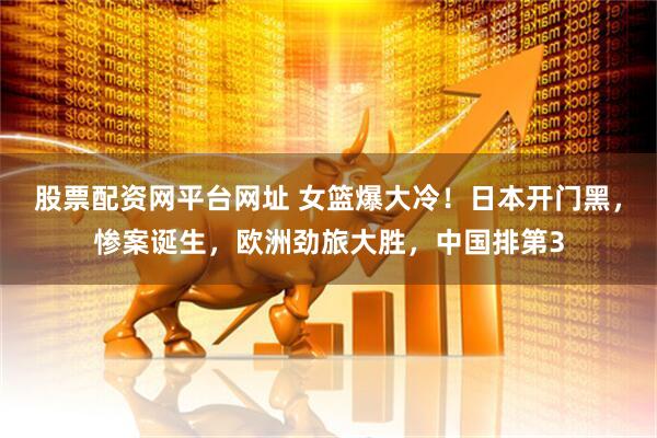 股票配资网平台网址 女篮爆大冷！日本开门黑，惨案诞生，欧洲劲旅大胜，中国排第3