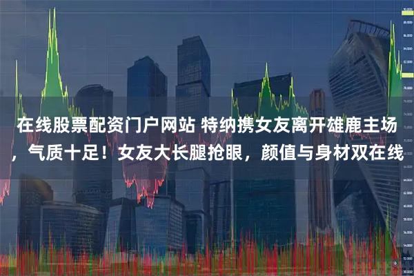 在线股票配资门户网站 特纳携女友离开雄鹿主场，气质十足！女友大长腿抢眼，颜值与身材双在线