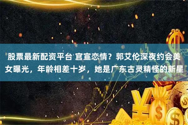 股票最新配资平台 官宣恋情？郭艾伦深夜约会美女曝光，年龄相差十岁，她是广东古灵精怪的新星