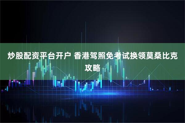 炒股配资平台开户 香港驾照免考试换领莫桑比克攻略