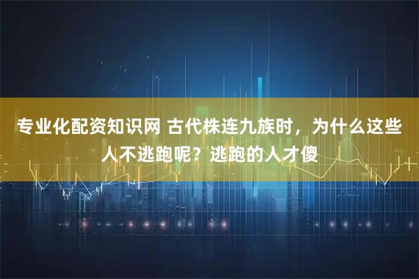 专业化配资知识网 古代株连九族时，为什么这些人不逃跑呢？逃跑的人才傻