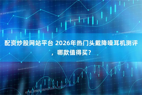 配资炒股网站平台 2026年热门头戴降噪耳机测评，哪款值得买？