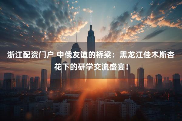 浙江配资门户 中俄友谊的桥梁：黑龙江佳木斯杏花下的研学交流盛宴！
