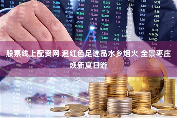 股票线上配资网 追红色足迹品水乡烟火 全景枣庄焕新夏日游
