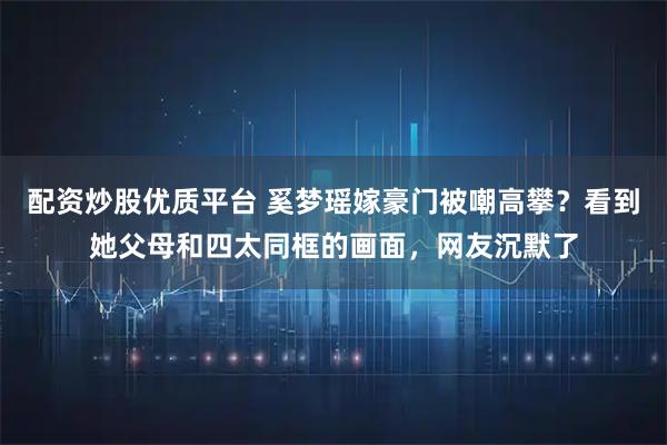 配资炒股优质平台 奚梦瑶嫁豪门被嘲高攀?看到她父母和四太同框的画面,网友沉默了
