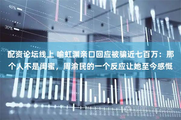 配资论坛线上 喻虹渊亲口回应被骗近七百万：那个人不是闺蜜，周渝民的一个反应让她至今感慨