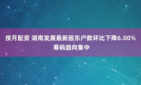 按月配资 湖南发展最新股东户数环比下降6.00% 筹码趋向集中